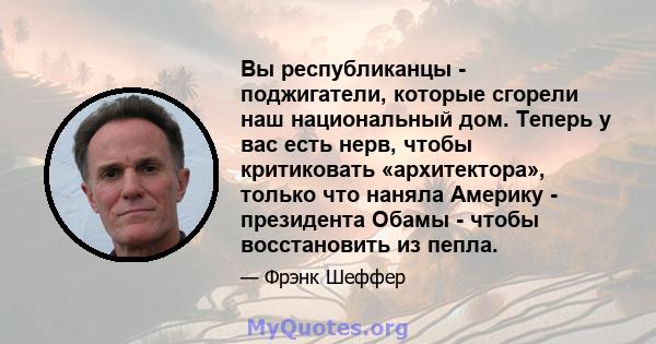 Вы республиканцы - поджигатели, которые сгорели наш национальный дом. Теперь у вас есть нерв, чтобы критиковать «архитектора», только что наняла Америку - президента Обамы - чтобы восстановить из пепла.