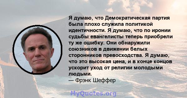 Я думаю, что Демократическая партия была плохо служила политикой идентичности. Я думаю, что по иронии судьбы евангелисты теперь приобрели ту же ошибку. Они обнаружили союзников в движении белых сторонников