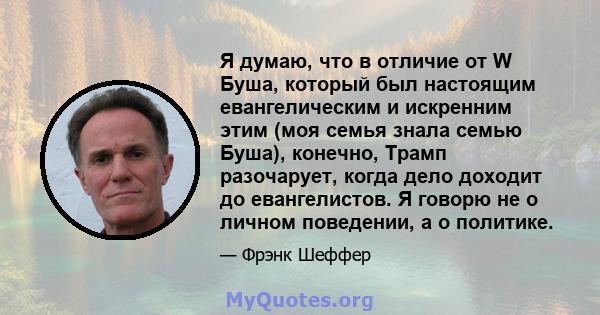 Я думаю, что в отличие от W Буша, который был настоящим евангелическим и искренним этим (моя семья знала семью Буша), конечно, Трамп разочарует, когда дело доходит до евангелистов. Я говорю не о личном поведении, а о