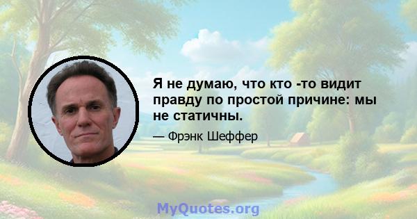 Я не думаю, что кто -то видит правду по простой причине: мы не статичны.