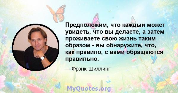 Предположим, что каждый может увидеть, что вы делаете, а затем проживаете свою жизнь таким образом - вы обнаружите, что, как правило, с вами обращаются правильно.