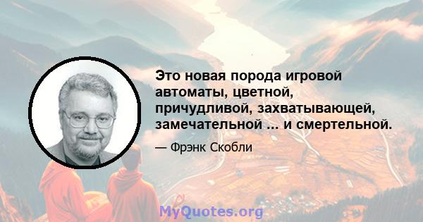 Это новая порода игровой автоматы, цветной, причудливой, захватывающей, замечательной ... и смертельной.