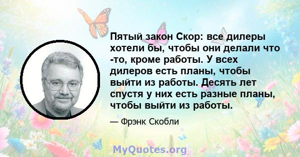 Пятый закон Скор: все дилеры хотели бы, чтобы они делали что -то, кроме работы. У всех дилеров есть планы, чтобы выйти из работы. Десять лет спустя у них есть разные планы, чтобы выйти из работы.