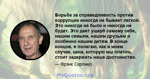 Борьба за справедливость против коррупции никогда не бывает легкой. Это никогда не было и никогда не будет. Это дает ущерб самому себе, нашим семьям, нашим друзьям и особенно нашим детям. В конце концов, я полагаю, как