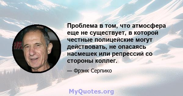 Проблема в том, что атмосфера еще не существует, в которой честные полицейские могут действовать, не опасаясь насмешек или репрессий со стороны коллег.