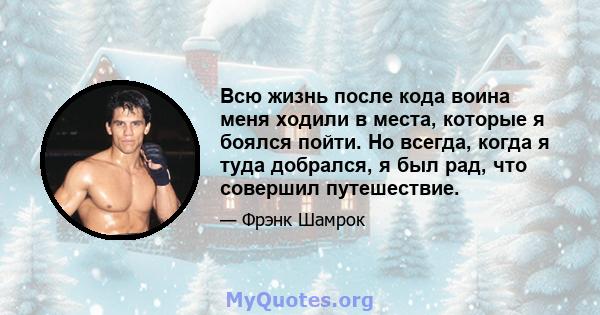 Всю жизнь после кода воина меня ходили в места, которые я боялся пойти. Но всегда, когда я туда добрался, я был рад, что совершил путешествие.