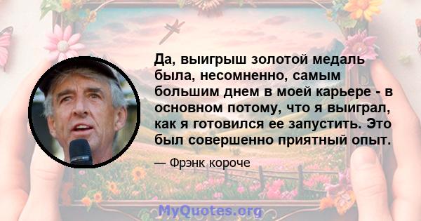 Да, выигрыш золотой медаль была, несомненно, самым большим днем ​​в моей карьере - в основном потому, что я выиграл, как я готовился ее запустить. Это был совершенно приятный опыт.