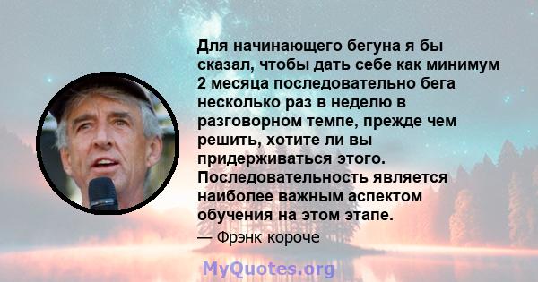 Для начинающего бегуна я бы сказал, чтобы дать себе как минимум 2 месяца последовательно бега несколько раз в неделю в разговорном темпе, прежде чем решить, хотите ли вы придерживаться этого. Последовательность является 