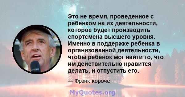 Это не время, проведенное с ребенком на их деятельности, которое будет производить спортсмена высшего уровня. Именно в поддержке ребенка в организованной деятельности, чтобы ребенок мог найти то, что им действительно