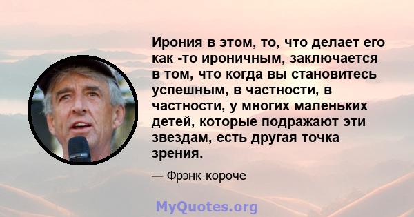 Ирония в этом, то, что делает его как -то ироничным, заключается в том, что когда вы становитесь успешным, в частности, в частности, у многих маленьких детей, которые подражают эти звездам, есть другая точка зрения.