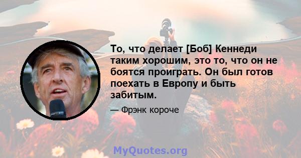 То, что делает [Боб] Кеннеди таким хорошим, это то, что он не боятся проиграть. Он был готов поехать в Европу и быть забитым.