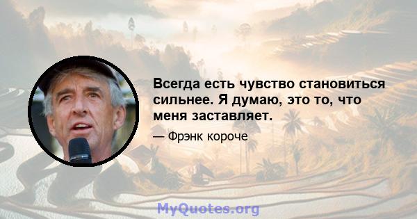 Всегда есть чувство становиться сильнее. Я думаю, это то, что меня заставляет.