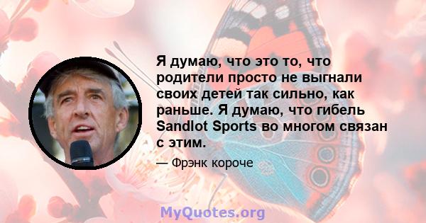 Я думаю, что это то, что родители просто не выгнали своих детей так сильно, как раньше. Я думаю, что гибель Sandlot Sports во многом связан с этим.