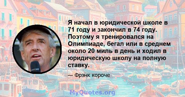 Я начал в юридической школе в 71 году и закончил в 74 году. Поэтому я тренировался на Олимпиаде, бегал или в среднем около 20 миль в день и ходил в юридическую школу на полную ставку.