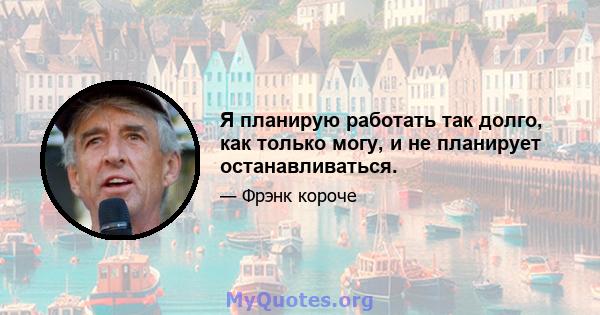 Я планирую работать так долго, как только могу, и не планирует останавливаться.