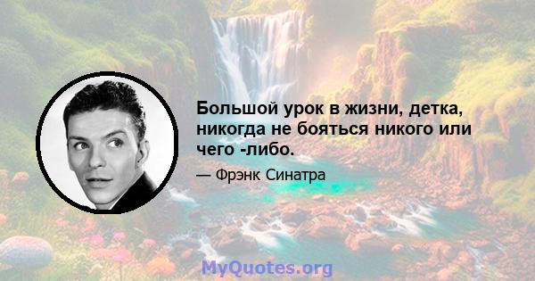 Большой урок в жизни, детка, никогда не бояться никого или чего -либо.