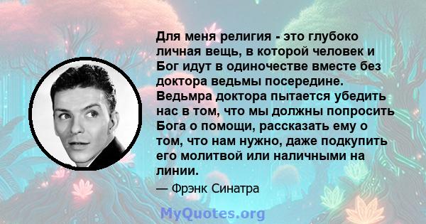 Для меня религия - это глубоко личная вещь, в которой человек и Бог идут в одиночестве вместе без доктора ведьмы посередине. Ведьмра доктора пытается убедить нас в том, что мы должны попросить Бога о помощи, рассказать