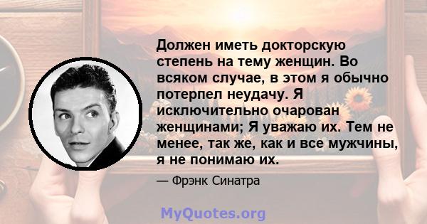 Должен иметь докторскую степень на тему женщин. Во всяком случае, в этом я обычно потерпел неудачу. Я исключительно очарован женщинами; Я уважаю их. Тем не менее, так же, как и все мужчины, я не понимаю их.