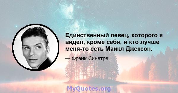 Единственный певец, которого я видел, кроме себя, и кто лучше меня-то есть Майкл Джексон.