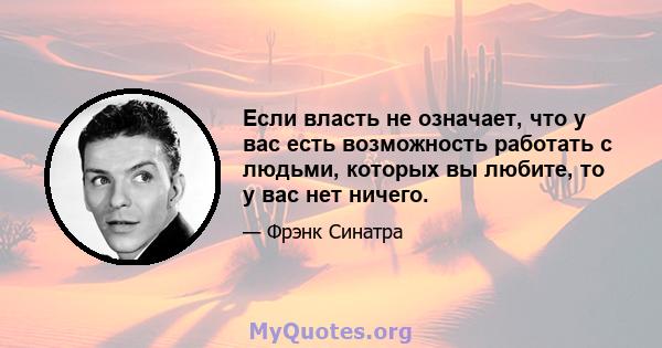 Если власть не означает, что у вас есть возможность работать с людьми, которых вы любите, то у вас нет ничего.