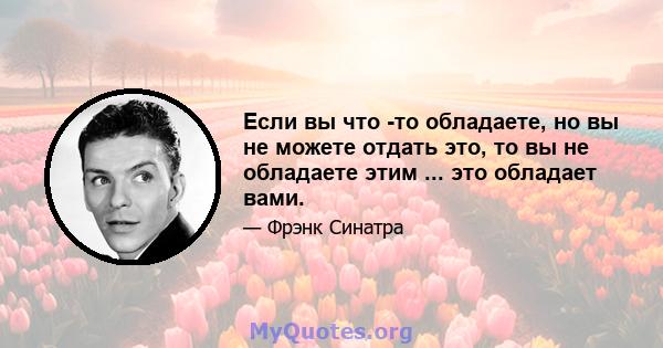 Если вы что -то обладаете, но вы не можете отдать это, то вы не обладаете этим ... это обладает вами.