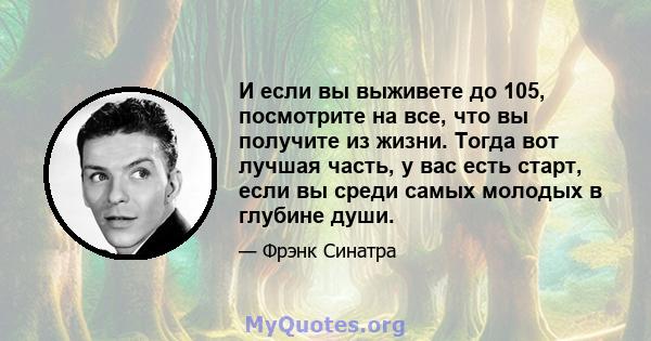 И если вы выживете до 105, посмотрите на все, что вы получите из жизни. Тогда вот лучшая часть, у вас есть старт, если вы среди самых молодых в глубине души.