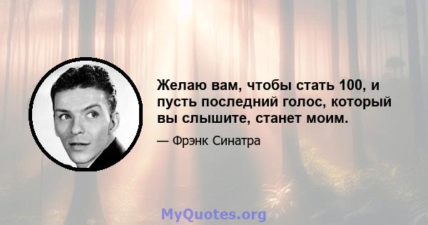 Желаю вам, чтобы стать 100, и пусть последний голос, который вы слышите, станет моим.