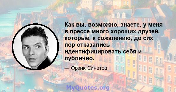 Как вы, возможно, знаете, у меня в прессе много хороших друзей, которые, к сожалению, до сих пор отказались идентифицировать себя и публично.