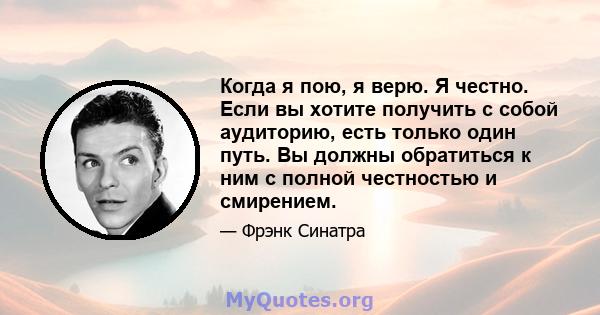 Когда я пою, я верю. Я честно. Если вы хотите получить с собой аудиторию, есть только один путь. Вы должны обратиться к ним с полной честностью и смирением.