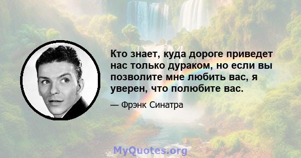 Кто знает, куда дороге приведет нас только дураком, но если вы позволите мне любить вас, я уверен, что полюбите вас.