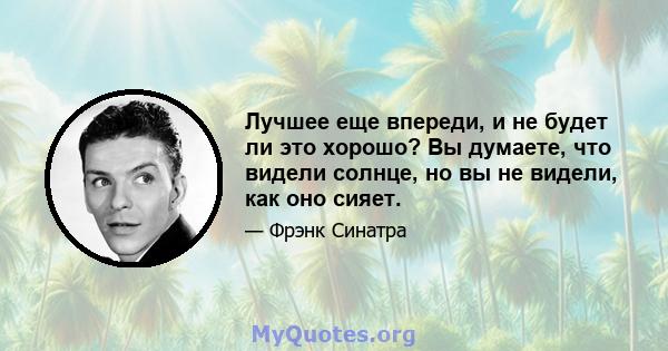 Лучшее еще впереди, и не будет ли это хорошо? Вы думаете, что видели солнце, но вы не видели, как оно сияет.