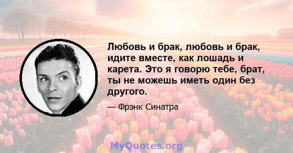 Любовь и брак, любовь и брак, идите вместе, как лошадь и карета. Это я говорю тебе, брат, ты не можешь иметь один без другого.