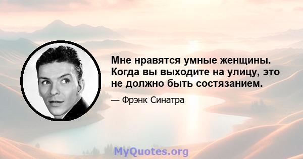 Мне нравятся умные женщины. Когда вы выходите на улицу, это не должно быть состязанием.