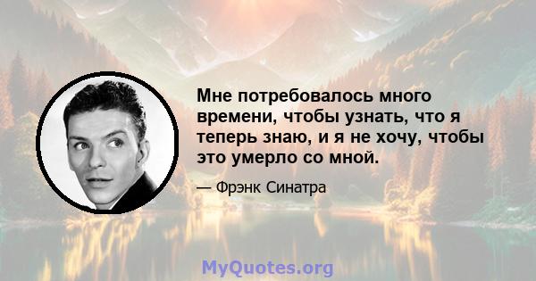 Мне потребовалось много времени, чтобы узнать, что я теперь знаю, и я не хочу, чтобы это умерло со мной.