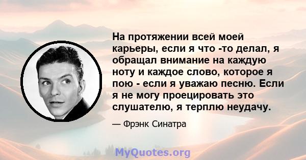 На протяжении всей моей карьеры, если я что -то делал, я обращал внимание на каждую ноту и каждое слово, которое я пою - если я уважаю песню. Если я не могу проецировать это слушателю, я терплю неудачу.