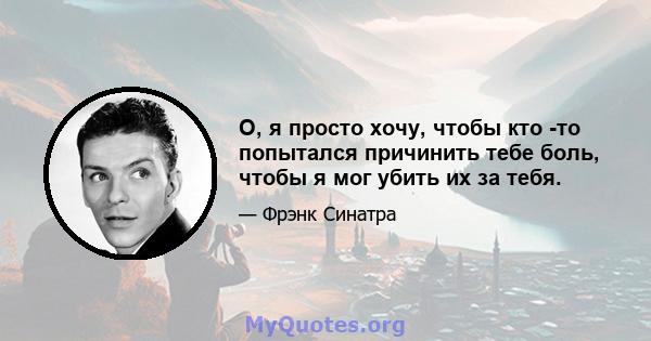 О, я просто хочу, чтобы кто -то попытался причинить тебе боль, чтобы я мог убить их за тебя.