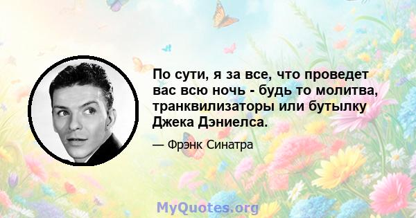 По сути, я за все, что проведет вас всю ночь - будь то молитва, транквилизаторы или бутылку Джека Дэниелса.