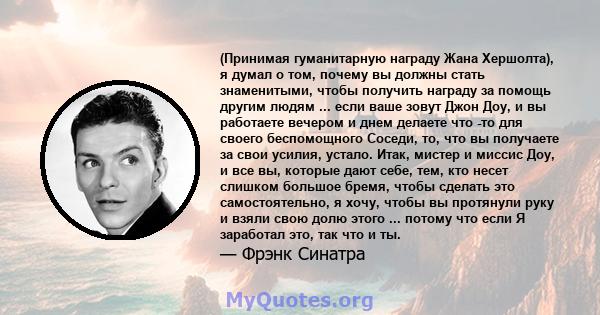 (Принимая гуманитарную награду Жана Хершолта), я думал о том, почему вы должны стать знаменитыми, чтобы получить награду за помощь другим людям ... если ваше зовут Джон Доу, и вы работаете вечером и днем ​​делаете что