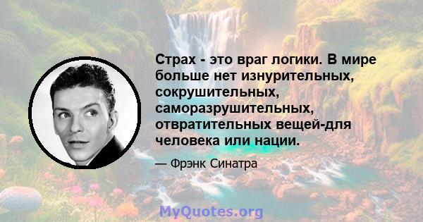 Страх - это враг логики. В мире больше нет изнурительных, сокрушительных, саморазрушительных, отвратительных вещей-для человека или нации.