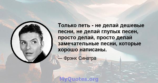 Только петь - не делай дешевые песни, не делай глупых песен, просто делай, просто делай замечательные песни, которые хорошо написаны.