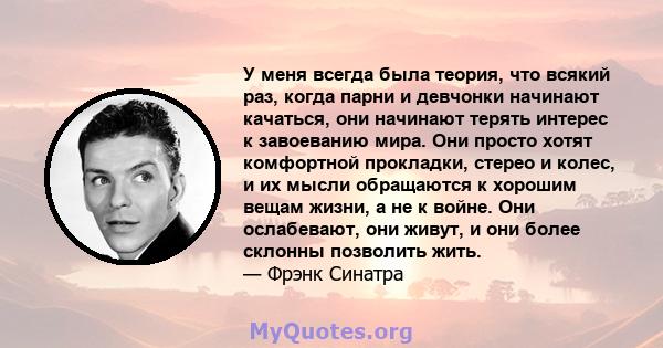 У меня всегда была теория, что всякий раз, когда парни и девчонки начинают качаться, они начинают терять интерес к завоеванию мира. Они просто хотят комфортной прокладки, стерео и колес, и их мысли обращаются к хорошим