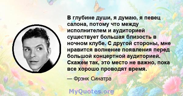 В глубине души, я думаю, я певец салона, потому что между исполнителем и аудиторией существует большая близость в ночном клубе. С другой стороны, мне нравится волнение появления перед большой концертной аудиторией.