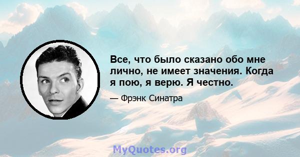 Все, что было сказано обо мне лично, не имеет значения. Когда я пою, я верю. Я честно.