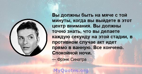 Вы должны быть на мяче с той минуты, когда вы выйдете в этот центр внимания. Вы должны точно знать, что вы делаете каждую секунду на этой стадии, в противном случае акт идет прямо в ванную. Все кончено. Спокойной ночи.