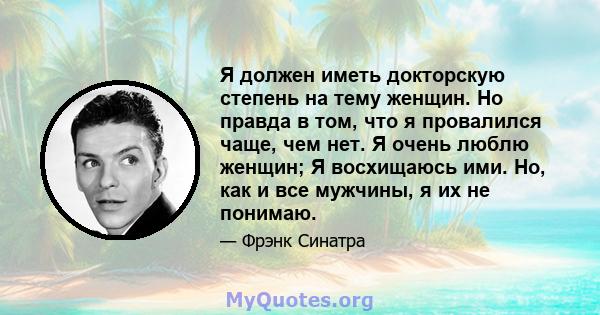 Я должен иметь докторскую степень на тему женщин. Но правда в том, что я провалился чаще, чем нет. Я очень люблю женщин; Я восхищаюсь ими. Но, как и все мужчины, я их не понимаю.