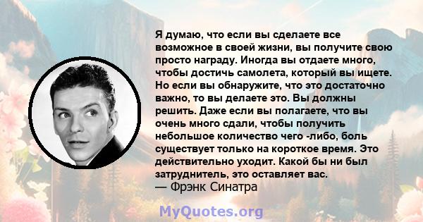 Я думаю, что если вы сделаете все возможное в своей жизни, вы получите свою просто награду. Иногда вы отдаете много, чтобы достичь самолета, который вы ищете. Но если вы обнаружите, что это достаточно важно, то вы