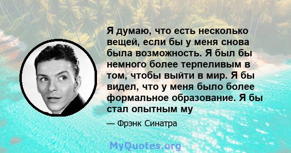 Я думаю, что есть несколько вещей, если бы у меня снова была возможность. Я был бы немного более терпеливым в том, чтобы выйти в мир. Я бы видел, что у меня было более формальное образование. Я бы стал опытным му