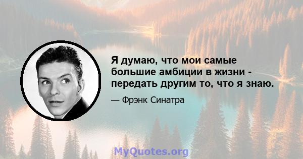 Я думаю, что мои самые большие амбиции в жизни - передать другим то, что я знаю.