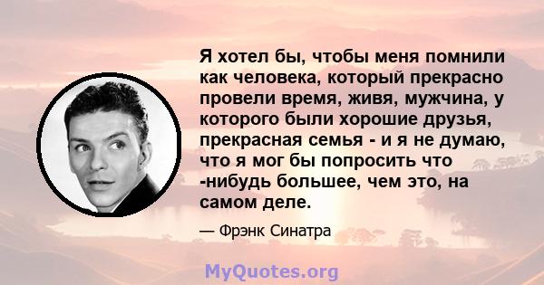 Я хотел бы, чтобы меня помнили как человека, который прекрасно провели время, живя, мужчина, у которого были хорошие друзья, прекрасная семья - и я не думаю, что я мог бы попросить что -нибудь большее, чем это, на самом 