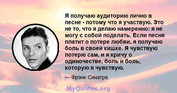 Я получаю аудиторию лично в песне - потому что я участвую. Это не то, что я делаю намеренно: я не могу с собой поделать. Если песня платит о потере любви, я получаю боль в своей кишке. Я чувствую потерю сам, и я кричу о 